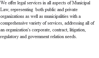 We offer legal services in all aspects of Municipal Law, representing both public and private organizations as well as municipalities with a comprehensive variety of services, addressing all of an organization's corporate, contract, litigation, regulatory and government relation needs. 