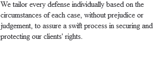 We tailor every defense individually based on the circumstances of each case, without prejudice or judgement, to assure a swift process in securing and protecting our clients' rights.